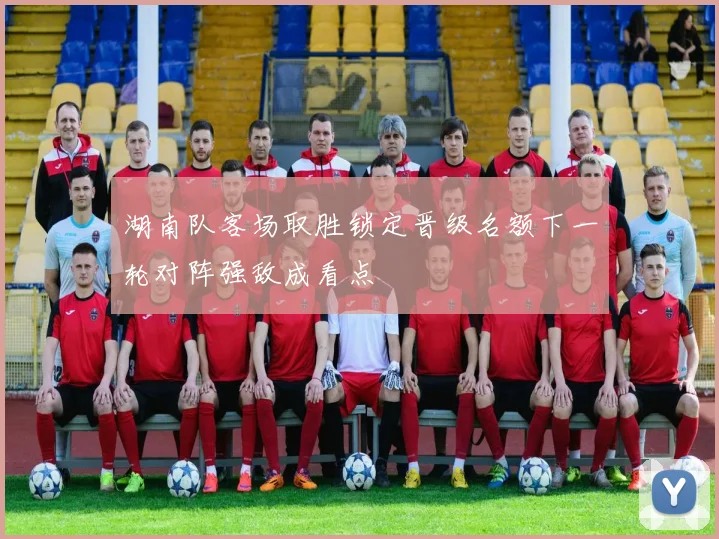 湖南队客场取胜锁定晋级名额下一轮对阵强敌成看点