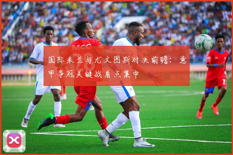 国际米兰与尤文图斯对决前瞻：意甲争冠关键战看点集中