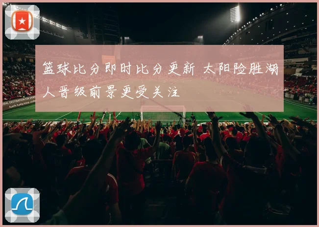 篮球比分即时比分更新 太阳险胜湖人晋级前景更受关注