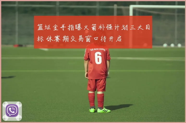 篮坛金手指曝火箭补强计划三大目标 休赛期交易窗口待开启