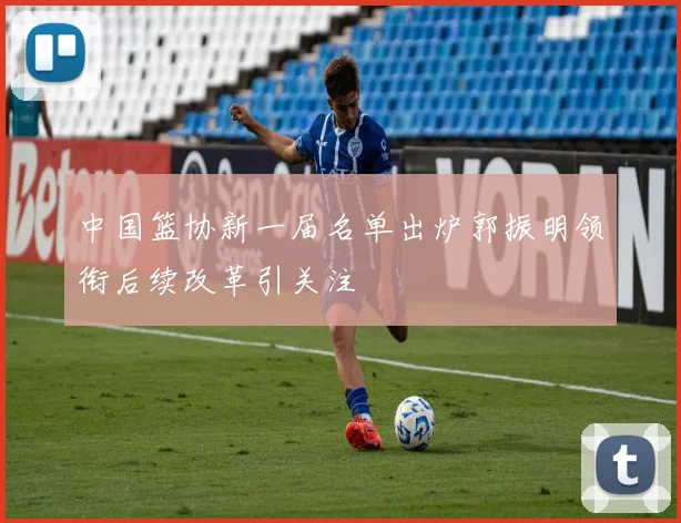 中国篮协新一届名单出炉郭振明领衔后续改革引关注