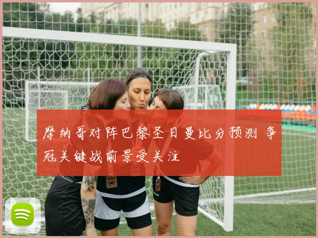 摩纳哥对阵巴黎圣日曼比分预测 争冠关键战前景受关注