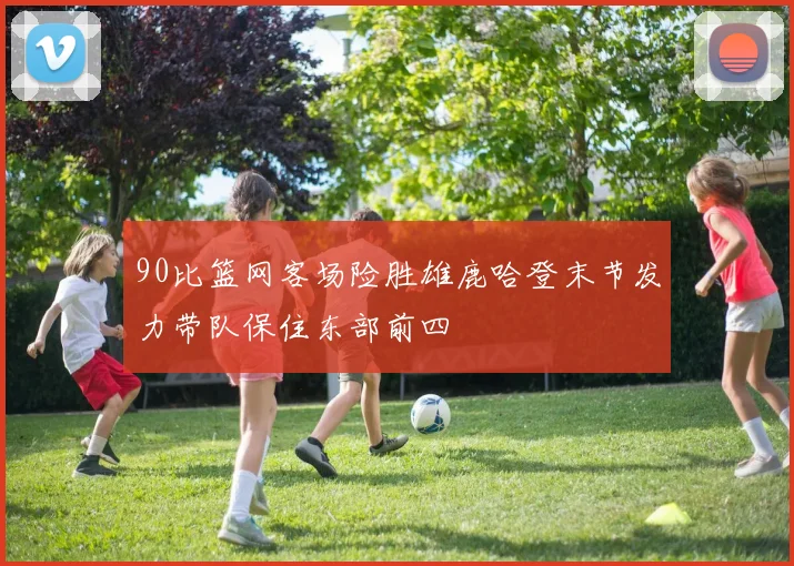 90比篮网客场险胜雄鹿哈登末节发力带队保住东部前四