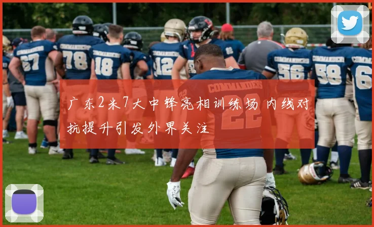 广东2米7大中锋亮相训练场 内线对抗提升引发外界关注