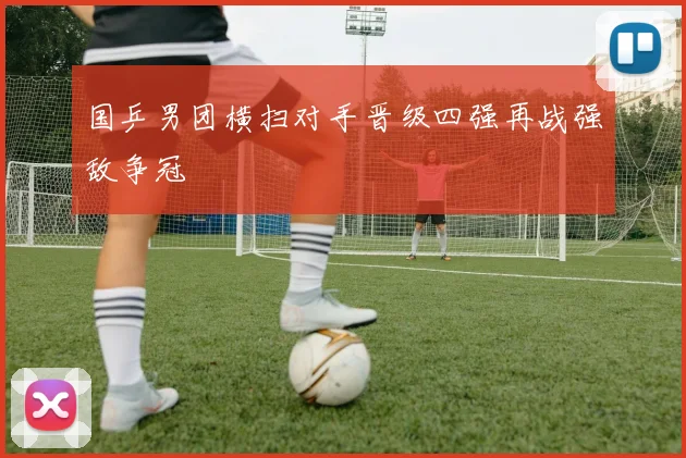 国乒男团横扫对手晋级四强再战强敌争冠
