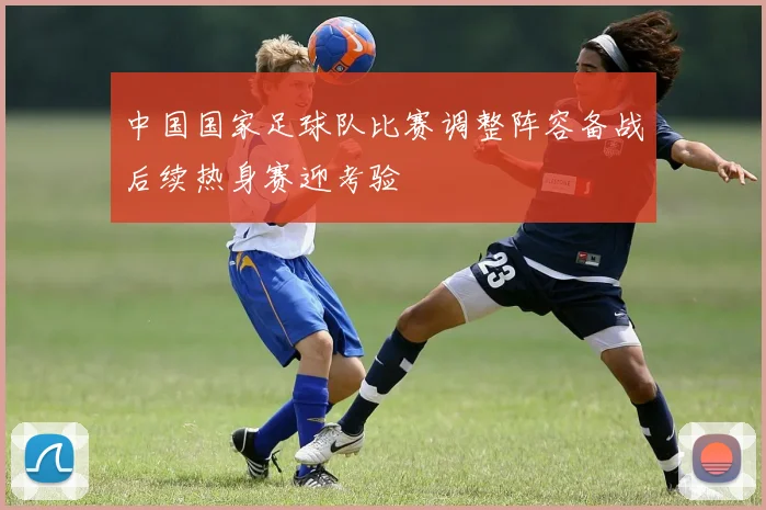中国国家足球队比赛调整阵容备战后续热身赛迎考验