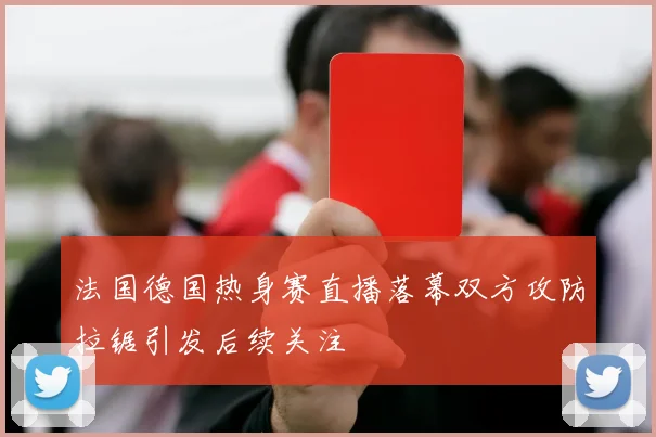 法国德国热身赛直播落幕双方攻防拉锯引发后续关注