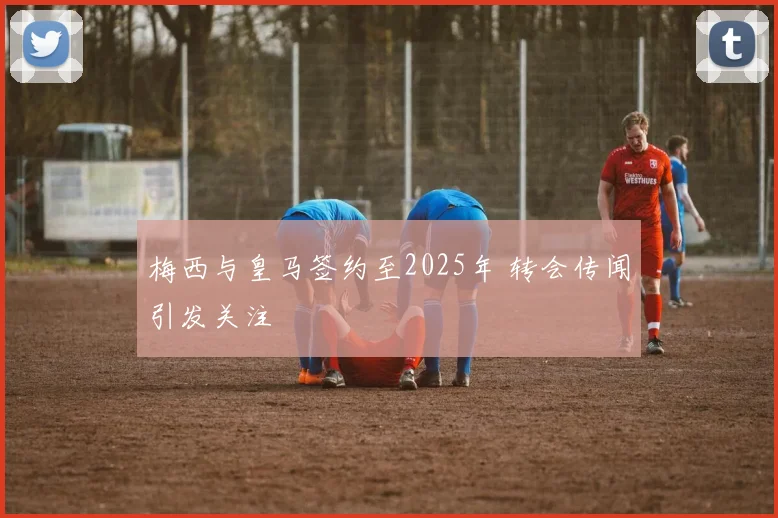 梅西与皇马签约至2025年 转会传闻引发关注