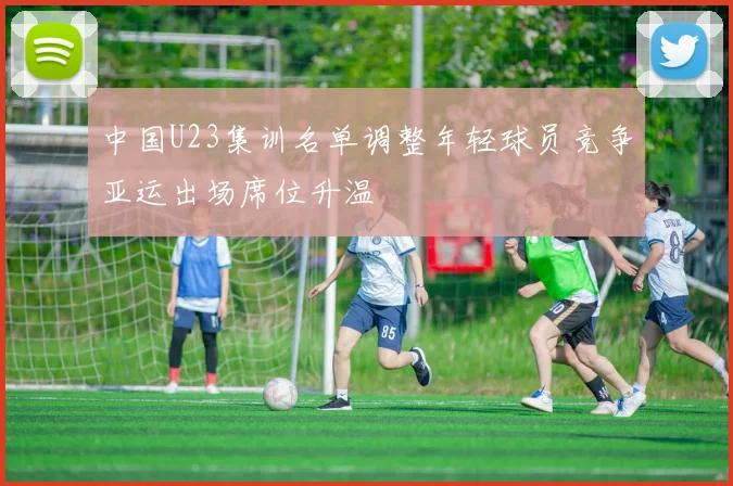 中国U23集训名单调整年轻球员竞争亚运出场席位升温