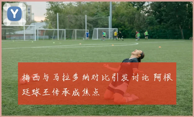 梅西与马拉多纳对比引发讨论 阿根廷球王传承成焦点