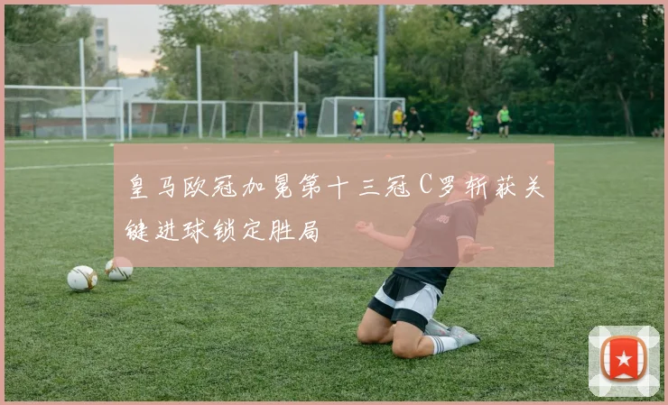 皇马欧冠加冕第十三冠 C罗斩获关键进球锁定胜局