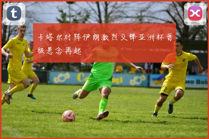 卡塔尔对阵伊朗激烈交锋亚洲杯晋级悬念再起