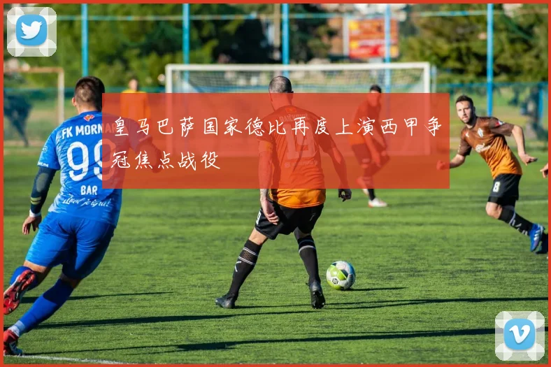 皇马巴萨国家德比再度上演西甲争冠焦点战役