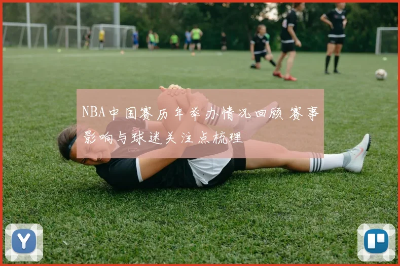 NBA中国赛历年举办情况回顾 赛事影响与球迷关注点梳理