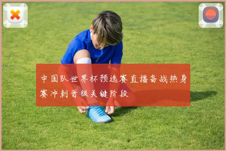 中国队世界杯预选赛直播备战热身赛冲刺晋级关键阶段