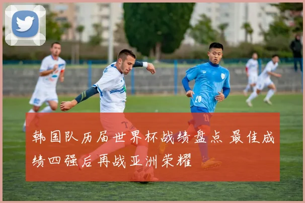 韩国队历届世界杯战绩盘点 最佳成绩四强后再战亚洲荣耀