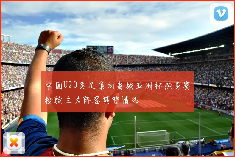 中国U20男足集训备战亚洲杯热身赛检验主力阵容调整情况