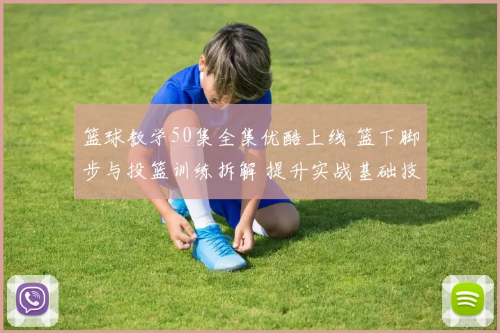 篮球教学50集全集优酷上线 篮下脚步与投篮训练拆解 提升实战基础技巧
