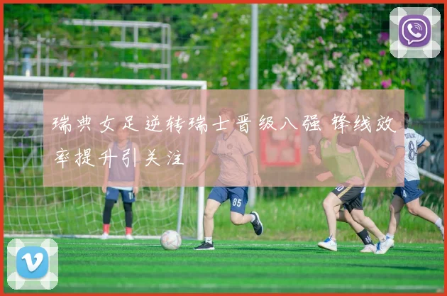 瑞典女足逆转瑞士晋级八强 锋线效率提升引关注
