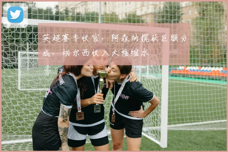 英超赛季收官，阿森纳揽获巨额分成，切尔西收入大幅缩水