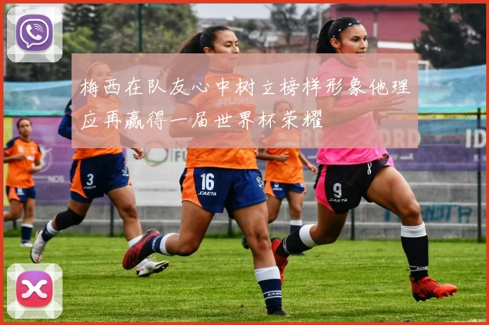 梅西在队友心中树立榜样形象他理应再赢得一届世界杯荣耀