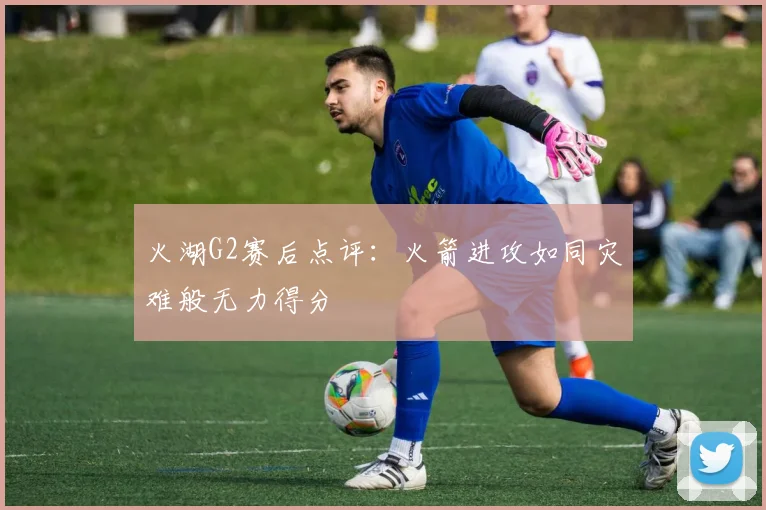火湖G2赛后点评：火箭进攻如同灾难般无力得分