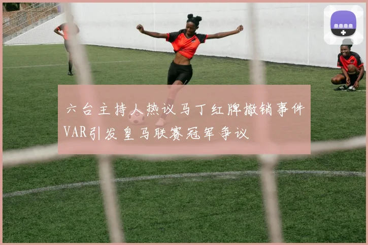 六台主持人热议马丁红牌撤销事件VAR引发皇马联赛冠军争议