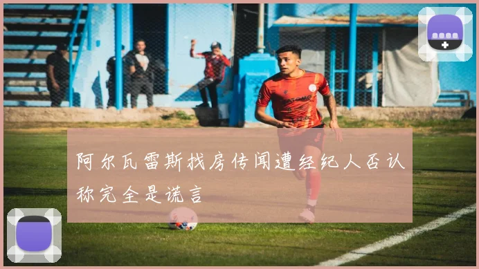阿尔瓦雷斯找房传闻遭经纪人否认称完全是谎言