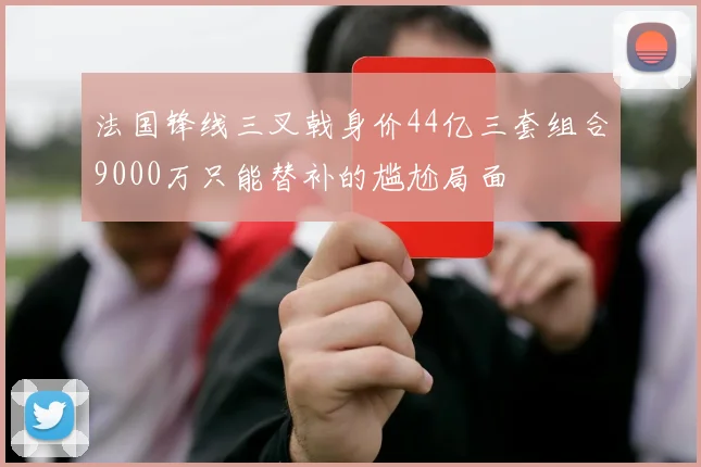 法国锋线三叉戟身价44亿三套组合9000万只能替补的尴尬局面