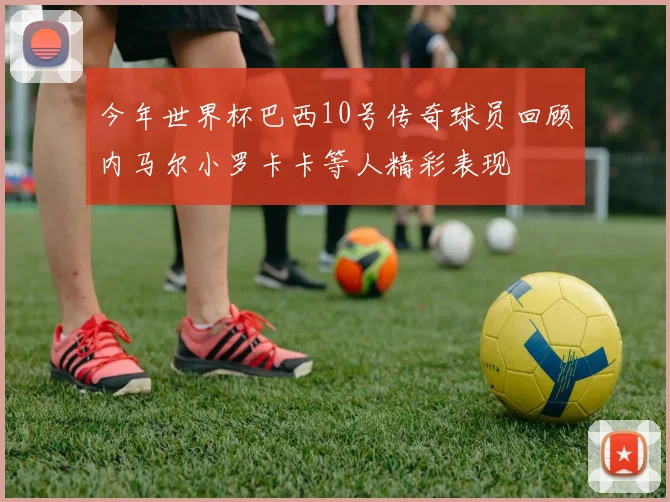 今年世界杯巴西10号传奇球员回顾内马尔小罗卡卡等人精彩表现