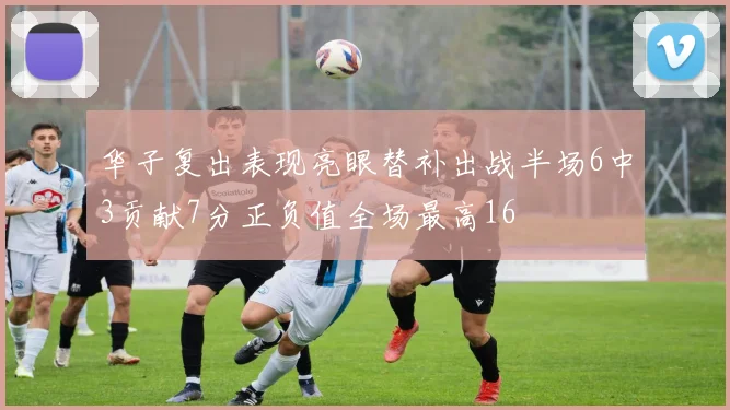 华子复出表现亮眼替补出战半场6中3贡献7分正负值全场最高16
