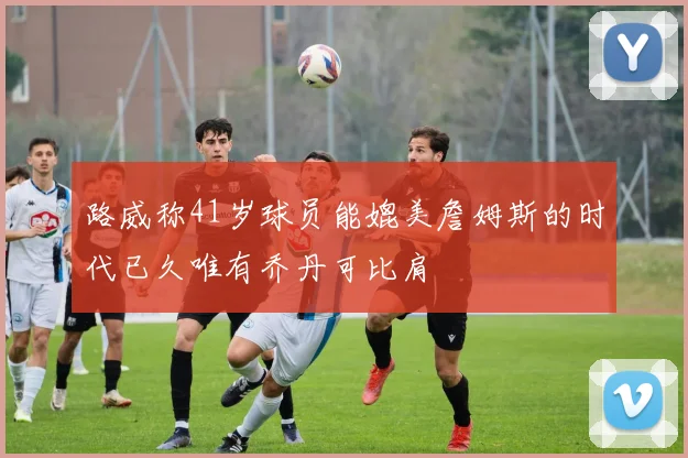 路威称41岁球员能媲美詹姆斯的时代已久唯有乔丹可比肩