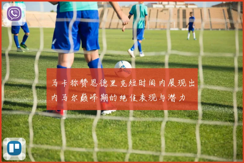 马卡称赞恩德里克短时间内展现出内马尔巅峰期的绝佳表现与潜力