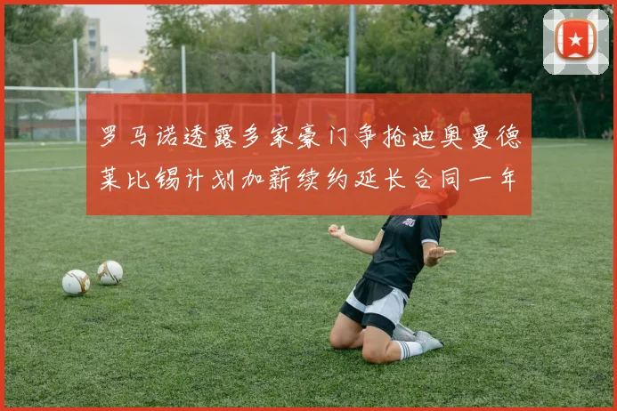 罗马诺透露多家豪门争抢迪奥曼德莱比锡计划加薪续约延长合同一年